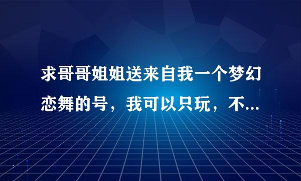 求哥哥姐姐送来自我一个梦幻恋舞的号，我可以只玩，不会换密码，我的号忘了，绝对不是骗人的。真心求