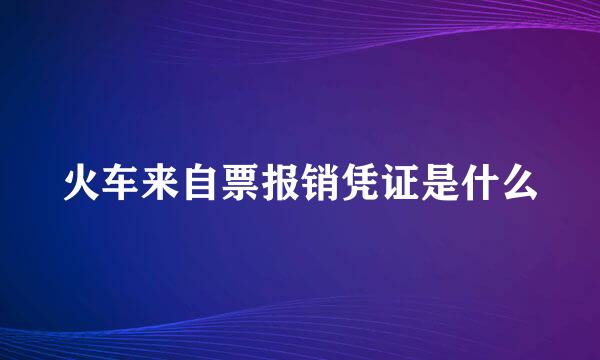 火车来自票报销凭证是什么