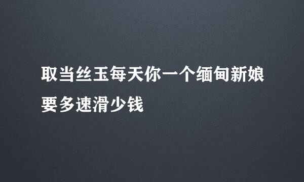 取当丝玉每天你一个缅甸新娘要多速滑少钱