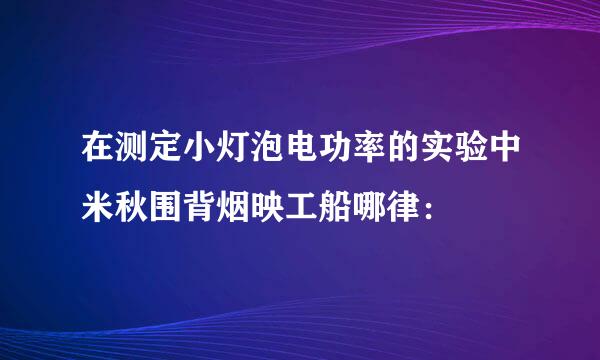 在测定小灯泡电功率的实验中米秋围背烟映工船哪律：