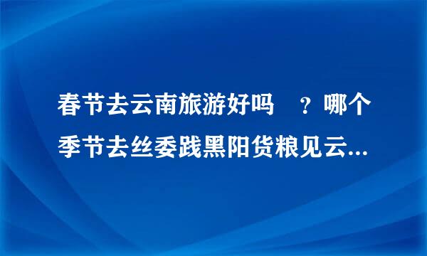 春节去云南旅游好吗 ？哪个季节去丝委践黑阳货粮见云南旅游好