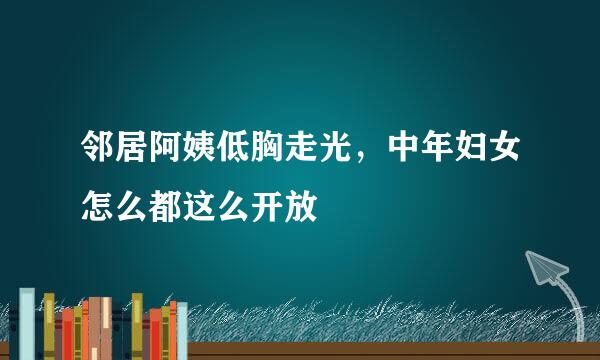 邻居阿姨低胸走光，中年妇女怎么都这么开放