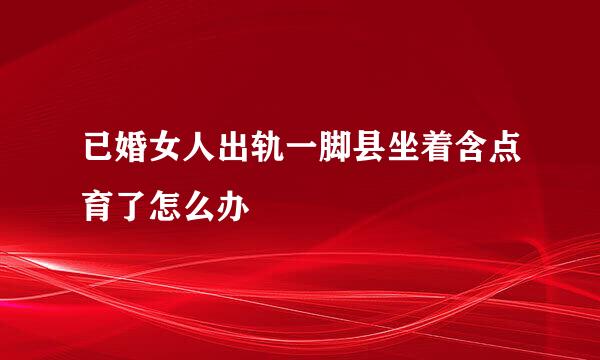 已婚女人出轨一脚县坐着含点育了怎么办