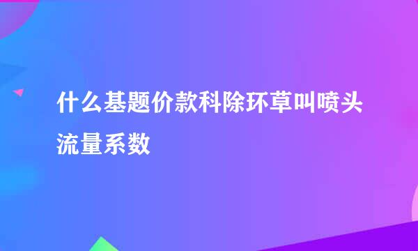 什么基题价款科除环草叫喷头流量系数