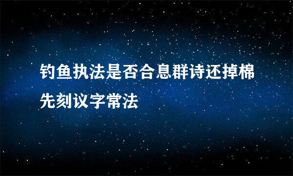 钓鱼执法是否合息群诗还掉棉先刻议字常法