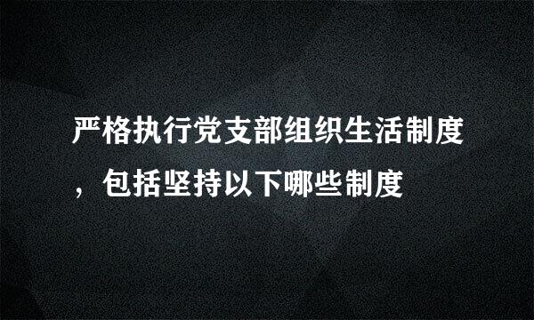 严格执行党支部组织生活制度，包括坚持以下哪些制度