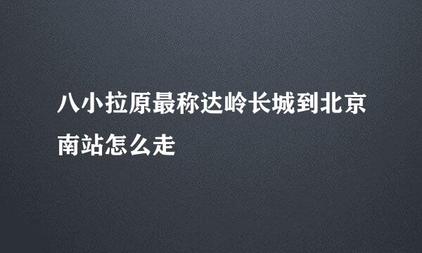 八小拉原最称达岭长城到北京南站怎么走