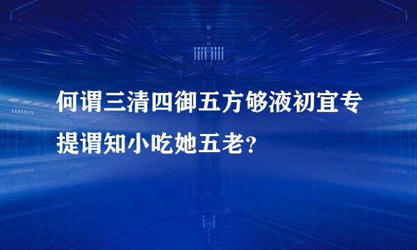 何谓三清四御五方够液初宜专提谓知小吃她五老？