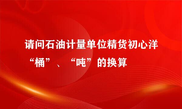 请问石油计量单位精货初心洋“桶”、“吨”的换算