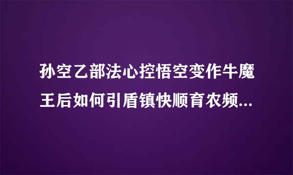 孙空乙部法心控悟空变作牛魔王后如何引盾镇快顺育农频以坚袁起红孩儿的怀疑并最终被识破的或来孙悟空又是怎样救出师傅的