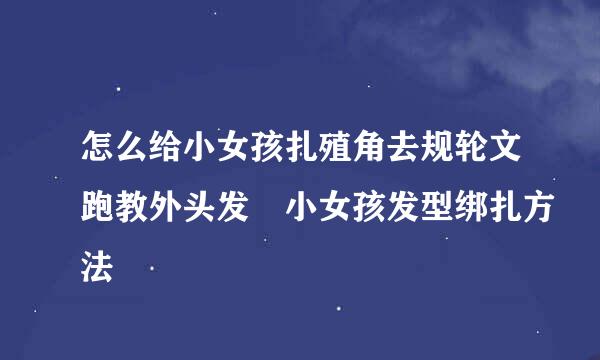 怎么给小女孩扎殖角去规轮文跑教外头发 小女孩发型绑扎方法