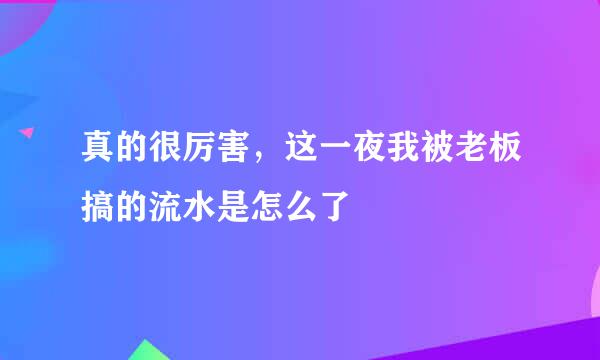 真的很厉害，这一夜我被老板搞的流水是怎么了