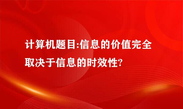 计算机题目:信息的价值完全取决于信息的时效性?