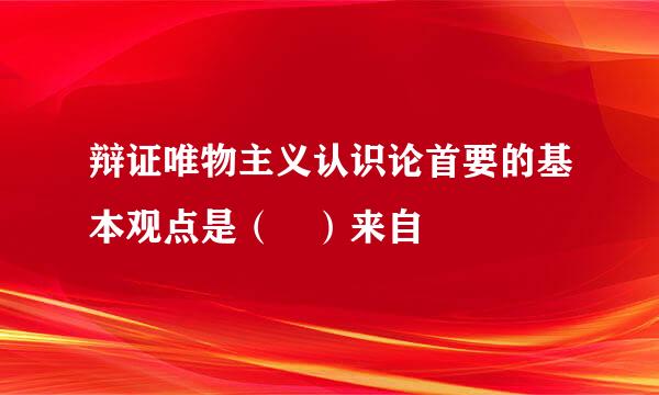 辩证唯物主义认识论首要的基本观点是（ ）来自