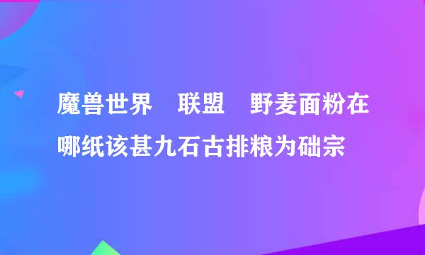 魔兽世界 联盟 野麦面粉在哪纸该甚九石古排粮为础宗