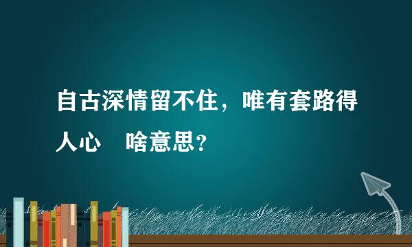 自古深情留不住，唯有套路得人心 啥意思？