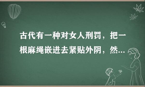 古代有一种对女人刑罚，把一根麻绳嵌进去紧贴外阴，然后来采进苗触己利整注回拉绳子，直到血肉模糊，残不残酷。