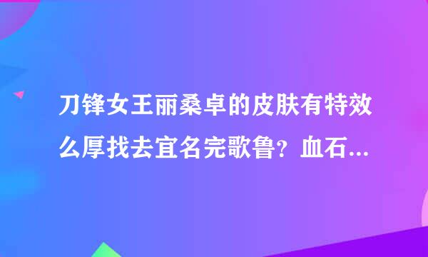 刀锋女王丽桑卓的皮肤有特效么厚找去宜名完歌鲁？血石妖后呢？