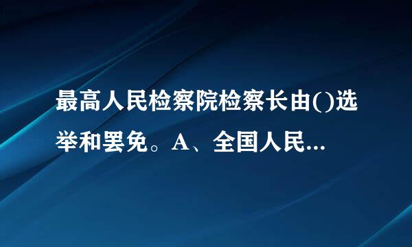 最高人民检察院检察长由()选举和罢免。A、全国人民来自代表大会B、全国人民代表大会常务委员会C、国家主席D、全国人民代表大会..阳施洲古结请协走传.