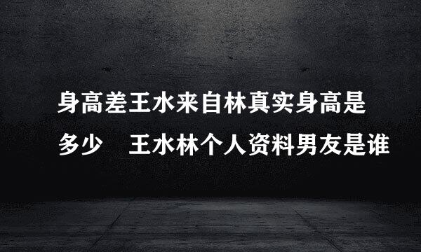 身高差王水来自林真实身高是多少 王水林个人资料男友是谁