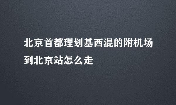 北京首都理划基西混的附机场到北京站怎么走