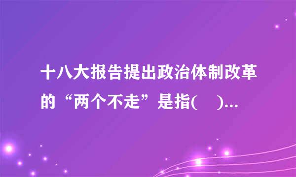 十八大报告提出政治体制改革的“两个不走”是指( )频损了第标甚流。A.不走投敌卖国的错路B.不走封闭僵化的老路来自C.不走大国强权的死路D钟饭吃和促聚活城整但想...