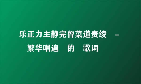 乐正力主静完曾菜道责绫 - 繁华唱遍 的 歌词