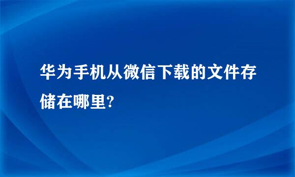 华为手机从微信下载的文件存储在哪里?