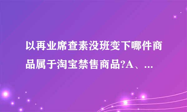 以再业席查素没班变下哪件商品属于淘宝禁售商品?A、居家日用下来自的水果刀B、商品描述中写明刃长为60CM的小折刀C吧贵察火着、写明未开刃的剑360问答或武术用刀...