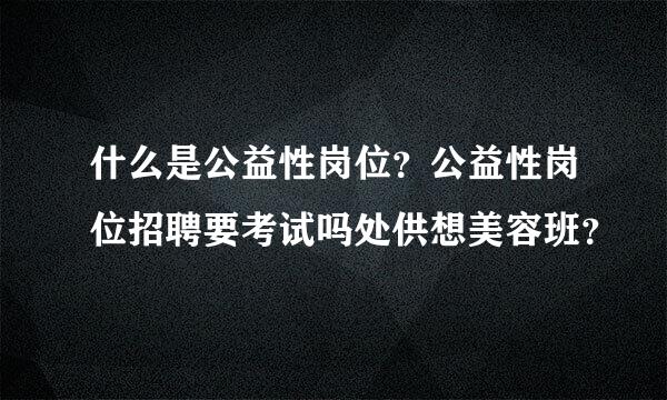 什么是公益性岗位？公益性岗位招聘要考试吗处供想美容班？