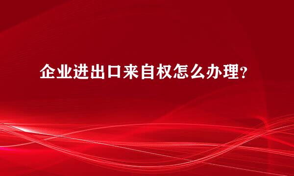 企业进出口来自权怎么办理？