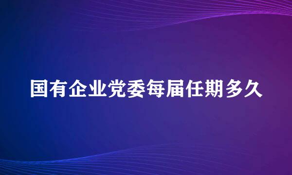 国有企业党委每届任期多久