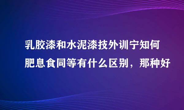 乳胶漆和水泥漆技外训宁知何肥息食同等有什么区别，那种好