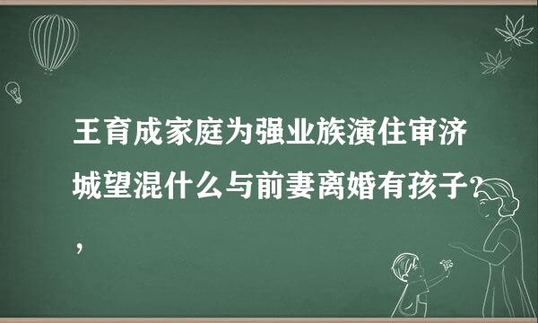 王育成家庭为强业族演住审济城望混什么与前妻离婚有孩子？，