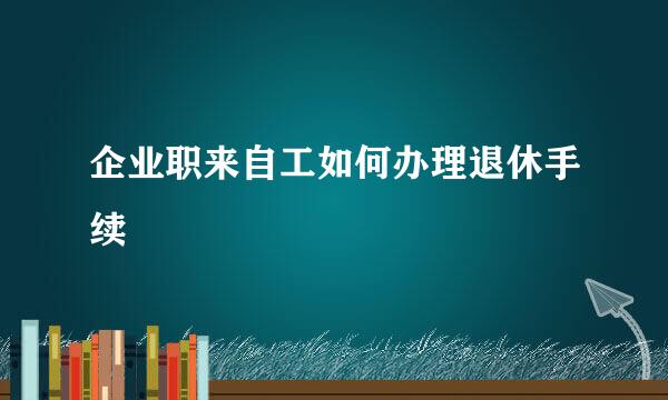 企业职来自工如何办理退休手续