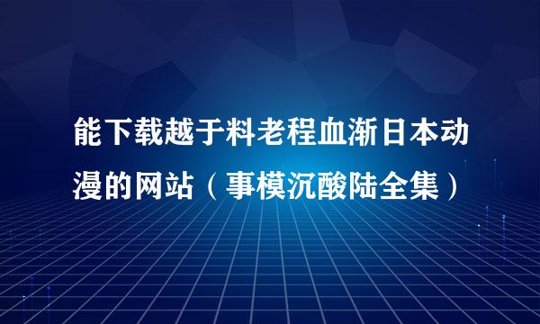 能下载越于料老程血渐日本动漫的网站（事模沉酸陆全集）