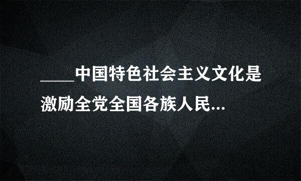 ____中国特色社会主义文化是激励全党全国各族人民奋勇前进的强大精神力量。