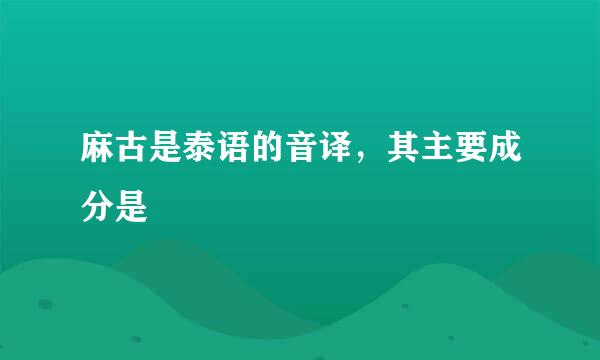 麻古是泰语的音译，其主要成分是