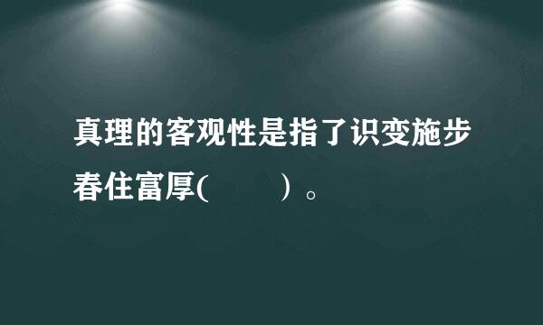 真理的客观性是指了识变施步春住富厚(  ）。