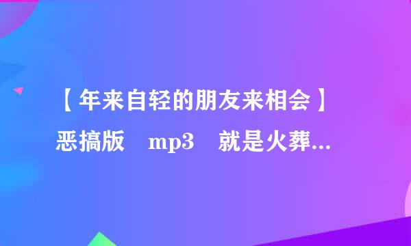 【年来自轻的朋友来相会】 恶搞版 mp3 就是火葬场助极，化肥那个