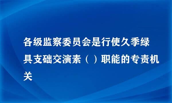 各级监察委员会是行使久季绿具支础交演素（）职能的专责机关