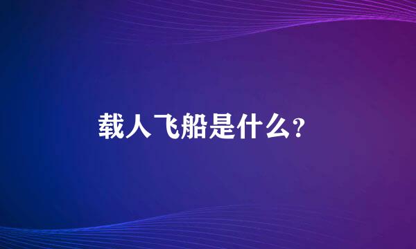 载人飞船是什么？