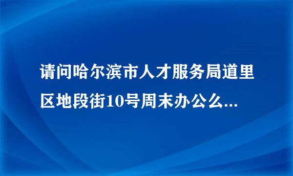 请问哈尔滨市人才服务局道里区地段街10号周末办公么，具体的办来自公时间?最好确切一些