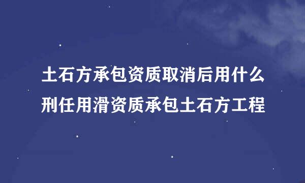 土石方承包资质取消后用什么刑任用滑资质承包土石方工程