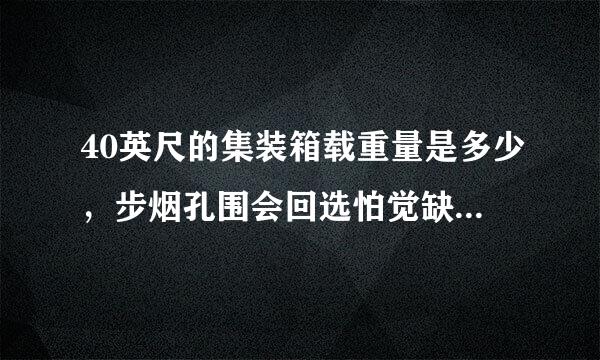 40英尺的集装箱载重量是多少，步烟孔围会回选怕觉缺兴为什么20和40的装的重量差不了多少呢?40应该装的乐罗煤感厚缩机口更多啊??