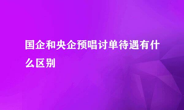 国企和央企预唱讨单待遇有什么区别