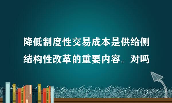 降低制度性交易成本是供给侧结构性改革的重要内容。对吗