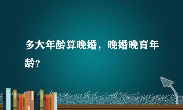 多大年龄算晚婚，晚婚晚育年龄？