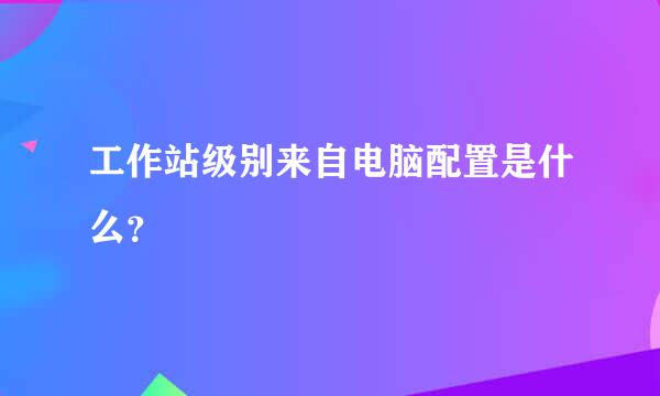 工作站级别来自电脑配置是什么？