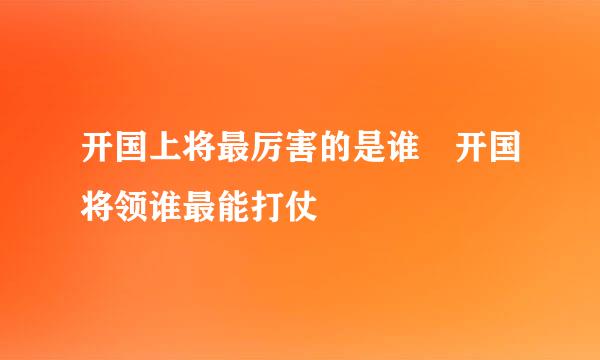 开国上将最厉害的是谁 开国将领谁最能打仗